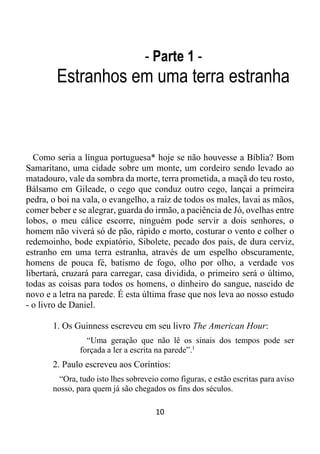 10
- Parte 1 -
Estranhos em uma terra estranha
Como seria a língua portuguesa* hoje se não houvesse a Bíblia? Bom
Samaritano, uma cidade sobre um monte, um cordeiro sendo levado ao
matadouro, vale da sombra da morte, terra prometida, a maçã do teu rosto,
Bálsamo em Gileade, o cego que conduz outro cego, lançai a primeira
pedra, o boi na vala, o evangelho, a raiz de todos os males, lavai as mãos,
comer beber e se alegrar, guarda do irmão, a paciência de Jó, ovelhas entre
lobos, o meu cálice escorre, ninguém pode servir a dois senhores, o
homem não viverá só de pão, rápido e morto, costurar o vento e colher o
redemoinho, bode expiatório, Sibolete, pecado dos pais, de dura cerviz,
estranho em uma terra estranha, através de um espelho obscuramente,
homens de pouca fé, batismo de fogo, olho por olho, a verdade vos
libertará, cruzará para carregar, casa dividida, o primeiro será o último,
todas as coisas para todos os homens, o dinheiro do sangue, nascido de
novo e a letra na parede. É esta última frase que nos leva ao nosso estudo
- o livro de Daniel.
1. Os Guinness escreveu em seu livro The American Hour:
“Uma geração que não lê os sinais dos tempos pode ser
forçada a ler a escrita na parede”.1
2. Paulo escreveu aos Coríntios:
“Ora, tudo isto lhes sobreveio como figuras, e estão escritas para aviso
nosso, para quem já são chegados os fins dos séculos.
 