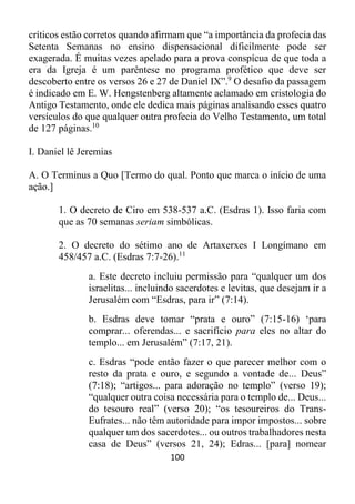 100
críticos estão corretos quando afirmam que “a importância da profecia das
Setenta Semanas no ensino dispensacional dificilmente pode ser
exagerada. É muitas vezes apelado para a prova conspícua de que toda a
era da Igreja é um parêntese no programa profético que deve ser
descoberto entre os versos 26 e 27 de Daniel IX”.9
O desafio da passagem
é indicado em E. W. Hengstenberg altamente aclamado em cristologia do
Antigo Testamento, onde ele dedica mais páginas analisando esses quatro
versículos do que qualquer outra profecia do Velho Testamento, um total
de 127 páginas.10
I. Daniel lê Jeremias
A. O Terminus a Quo [Termo do qual. Ponto que marca o início de uma
ação.]
1. O decreto de Ciro em 538-537 a.C. (Esdras 1). Isso faria com
que as 70 semanas seriam simbólicas.
2. O decreto do sétimo ano de Artaxerxes I Longímano em
458/457 a.C. (Esdras 7:7-26).11
a. Este decreto incluiu permissão para “qualquer um dos
israelitas... incluindo sacerdotes e levitas, que desejam ir a
Jerusalém com “Esdras, para ir” (7:14).
b. Esdras deve tomar “prata e ouro” (7:15-16) ‘para
comprar... oferendas... e sacrifício para eles no altar do
templo... em Jerusalém” (7:17, 21).
c. Esdras “pode então fazer o que parecer melhor com o
resto da prata e ouro, e segundo a vontade de... Deus”
(7:18); “artigos... para adoração no templo” (verso 19);
“qualquer outra coisa necessária para o templo de... Deus...
do tesouro real” (verso 20); “os tesoureiros do Trans-
Eufrates... não têm autoridade para impor impostos... sobre
qualquer um dos sacerdotes... ou outros trabalhadores nesta
casa de Deus” (versos 21, 24); Edras... [para] nomear
 
