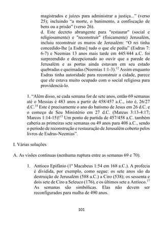 101
magistrados e juízes para administrar a justiça...” (verso
25); incluindo “a morte, o banimento, a confiscação de
bens ou a prisão” (verso 26).
d. Este decreto abrangente para "restaurar" (social e
religiosamente) e "reconstruir" (fisicamente) Jerusalém,
incluiu reconstruir os muros de Jerusalém: “O rei tinha
concedido-lhe [a Esdras] tudo o que ele pediu” (Esdras 7:
6-7) e Neemias 13 anos mais tarde em 445/444 a.C. foi
surpreendido e decepcionado ao ouvir que a parede de
Jerusalém e as portas ainda estavam em seu estado
quebradas e queimadas (Neemias 1:1-3).12
Assim enquanto
Esdras tinha autoridade para reconstruir a cidade, parece
que ele estava muito ocupado com o social religiosa para
providenciá-lo.
1. “Além disso, se cada semana for de sete anos, então 69 semanas
até o Messias é 483 anos a partir de 458/457 a.C., isto é, 26/27
d.C.14
Este é precisamente o ano do batismo de Jesus em 26 d.C. e
o começo de Seu Ministério em 27 d.C. (Mateus 3:13-4:17;
Marcos 1:14-15)!15
Um ponto de partida de 457/458 a.C. também
caberia as primeiras sete semanas ou 49 anos para 408 a.C., sendo
o período de reconstrução e restauração de Jerusalém coberto pelos
livros de Esdras-Neemias”.
I. Várias soluções
A. As visões contínuas (nenhuma ruptura entre as semanas 69 e 70).
1. Antíoco Epifânio (1º Macabeus 1:54 em 168 a.C.). A profecia
é dividida, por exemplo, como segue: os sete anos são da
destruição de Jerusalém (588 a.C.) a Ciro (538); os sessenta e
dois sete de Ciro a Seleuco (176), e os últimos sete a Antíoco.17
As semanas são simbólicas. Elas não devem ser
reconfigurados para malha de 490 anos.
 