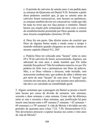104
c. O período de cativeiro de setenta anos é um padrão para
as semanas da Quaresma em Daniel 9:24. Somente a partir
disso podemos concluir que, já que os setenta anos de
cativeiro foram consecutivas, sem lacunas ou parênteses,
as semanas também devem ser consecutivas vendo que não
há nada no texto que nos faça pensar o contrário. Daniel
baseia sua oração pela restauração da terra com a certeza
do restabelecimento prometido por Deus quando os setenta
anos fossem completados (Jeremias 29:10).
d. Deus fez um pacto. Que direito temos de concluir que
Deus de alguma forma muda o modo como o tempo é
mantido ordinário quando chegamos ao uso das setenta no
mesmo capítulo (Daniel 9:2, 24)?
e. Poderia Deus ter colocado uma “lacuna” entre os anos
69 e 70 do cativeiro de Israel, acrescentando, digamos, um
adicional de cem anos e ainda mantêm que Ele tinha
mantido Sua palavra? Não há nenhuma maneira em que Ele
poderia ter feito isso e permaneceu um Deus de palavra.
Mas, e se Deus voltasse e dissesse, tudo incluído, sem
acrescentar nenhum ano, que acabou de adiar o último ano
por meio de uma “lacuna” de cem anos. A “lacuna” que
consiste em cem anos, do que você assume anos adicionais,
não deve ser calculado na contabilidade geral.
2. Alguns sustentam que a passagem em Daniel se presta a inserir
uma lacuna por causa da divisão de semanas: sete semanas,
sessenta e duas semanas e uma semana. Como não há diferença
entre as sete e sessenta e duas semanas, que justificação há para
inserir uma lacuna entre a 69ª semana (7 semanas + 62 semanas =
69 semanas) e a 70ª semana? A vida de Moisés é dividido em três
períodos de quarenta anos (Atos 7:23, 7:30, Deuteronômio 8:2).
Nós deveríamos procurar e esperar lacunas nos cento e vinte anos
da vida de Moisés?
 