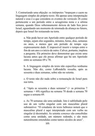 105
3. Contrariando uma objeção: os intérpretes “tropeçam e caem na
linguagem simples do próprio texto. Há apenas uma interpretação
natural e essa é a que considera os eventos do versículo 26 como
pertencente a um período entre a sexagésima nona e a sétima
semana, quando Deus soberanamente deixou de lado Seu povo
Israel, aguardando um momento de retomada da aliança no futuro,
depois que Israel for restaurado na terra.
a. Não pode haver um Aperíodo entre qualquer período de
tempo, sejam eles segundos, minutos, horas, dias, semanas
ou anos, a menos que um período de tempo seja
expressamente dado. É impossível inserir o tempo entre o
fim de um ano e o início de outro. Culver, portanto, implora
a pergunta. Ele primeiro deve demonstrar que existe uma
lacuna antes que ele possa afirmar que há um Aperíodo
entre as semanas 69 e 70.
b. A linguagem simples do texto não especifica nenhuma
lacuna. Não diz, como LaRondelle ressalta, após as
sessenta e duas semanas, sobre não no setenta.
c. O texto não diz nada sobre a restauração de Israel para
sua terra.
d. “Após as sessenta e duas semanas” (+ as primeiras 7
semanas = 69) significa na semana 70 desde a semana 70
segue a semana 69.
e. As 70 semanas são uma unidade. Isto é sublinhado pelo
uso de um verbo singular com um masculino plural
substantivo: “O estudante do texto hebraico notará que o
masculino plural é aqui interpretado com um verbo no
singular (é decretado). As setenta semanas são concebidas
como uma unidade, um número redondo, e são mais
naturalmente entendidas como tantos séculos de anos”.
 
