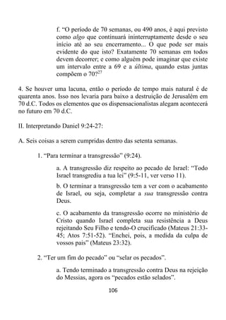 106
f. “O período de 70 semanas, ou 490 anos, é aqui previsto
como algo que continuará ininterruptamente desde o seu
início até ao seu encerramento... O que pode ser mais
evidente do que isto? Exatamente 70 semanas em todos
devem decorrer; e como alguém pode imaginar que existe
um intervalo entre a 69 e a última, quando estas juntas
compõem o 70?27
4. Se houver uma lacuna, então o período de tempo mais natural é de
quarenta anos. Isso nos levaria para baixo a destruição de Jerusalém em
70 d.C. Todos os elementos que os dispensacionalistas alegam acontecerá
no futuro em 70 d.C.
II. Interpretando Daniel 9:24-27:
A. Seis coisas a serem cumpridas dentro das setenta semanas.
1. “Para terminar a transgressão” (9:24).
a. A transgressão diz respeito ao pecado de Israel: “Todo
Israel transgrediu a tua lei” (9:5-11, ver verso 11).
b. O terminar a transgressão tem a ver com o acabamento
de Israel, ou seja, completar a sua transgressão contra
Deus.
c. O acabamento da transgressão ocorre no ministério de
Cristo quando Israel completa sua resistência a Deus
rejeitando Seu Filho e tendo-O crucificado (Mateus 21:33-
45; Atos 7:51-52). “Enchei, pois, a medida da culpa de
vossos pais” (Mateus 23:32).
2. “Ter um fim do pecado” ou “selar os pecados”.
a. Tendo terminado a transgressão contra Deus na rejeição
do Messias, agora os “pecados estão selados”.
 