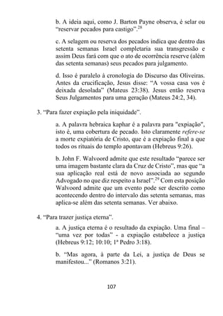 107
b. A ideia aqui, como J. Barton Payne observa, é selar ou
“reservar pecados para castigo”.28
c. A selagem ou reserva dos pecados indica que dentro das
setenta semanas Israel completaria sua transgressão e
assim Deus fará com que o ato de ocorrência reserve (além
das setenta semanas) seus pecados para julgamento.
d. Isso é paralelo à cronologia do Discurso das Oliveiras.
Antes da crucificação, Jesus disse: “A vossa casa vos é
deixada desolada” (Mateus 23:38). Jesus então reserva
Seus Julgamentos para uma geração (Mateus 24:2, 34).
3. “Para fazer expiação pela iniquidade”.
a. A palavra hebraica kaphar é a palavra para "expiação",
isto é, uma cobertura de pecado. Isto claramente refere-se
a morte expiatória de Cristo, que é a expiação final a que
todos os rituais do templo apontavam (Hebreus 9:26).
b. John F. Walvoord admite que este resultado “parece ser
uma imagem bastante clara da Cruz de Cristo”, mas que “a
sua aplicação real está de novo associada ao segundo
Advogado no que diz respeito a Israel”.29
Com esta posição
Walvoord admite que um evento pode ser descrito como
acontecendo dentro do intervalo das setenta semanas, mas
aplica-se além das setenta semanas. Ver abaixo.
4. “Para trazer justiça eterna”.
a. A justiça eterna é o resultado da expiação. Uma final –
“uma vez por todas” - a expiação estabelece a justiça
(Hebreus 9:12; 10:10; 1ª Pedro 3:18).
b. “Mas agora, à parte da Lei, a justiça de Deus se
manifestou...” (Romanos 3:21).
 
