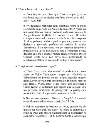108
5. “Para selar a visão e a profecia”.
a. Com isto se quer dizer que Cristo cumpre (e assim
confirma) todas as profecias que falou dele (Lucas 18:31,
24:44, Atos 3:18).
b. “A descrição particular aqui escolhida refere-se muito
claramente ao período do Antigo Testamento. A Visão era
um nome técnico para a revelação dada aos profetas do
Antigo Testamento (Isaías 1:1, Amós 1:1, etc). O profeta
era aquele através do qual esta visão foi revelada ao povo.
As duas palavras, visão e profeta, portanto, servem para
designar a revelação profética do período do Antigo
Testamento. Essa revelação era de natureza temporária,
preparatória e típica. Isto apontou para a frente para a vinda
daquele que era o grande Profeta (Deuteronômio 18:15).
Quando Cristo veio, não havia mais necessidade de
revelação profética no sentido do Antigo Testamento”.
6. “Ungir o santíssimo [um ou lugar]”.
a. “Essa frase, ‘santo dos santos’, é usada trinta e nove
vezes no Velho Testamento, sempre em referência ao
Tabernáculo ou Templo ou aos artigos sagrados usados
neles. Deveria certamente ser entendido da mesma maneira
aqui [Daniel 9:24], então, e não como uma referência a
Cristo (como é sustentado por alguns que seguem uma
interpretação amilenária da passagem)”. A passagem é
messiânica. Não olha para trás, mas para a frente.
b. Nos versos seguintes, o Messias, o "ungido", é nomeado
especificamente duas vezes (versículos 25, 26).
c. Foi no momento do batismo de Jesus, quando Ele foi
ungido por João, que João disse: “O tempo se cumpriu, e o
reino de Deus está próximo; arrependam-se e acreditem no
evangelho” (Marcos 1:15). O Espírito Santo é Aquele que
 