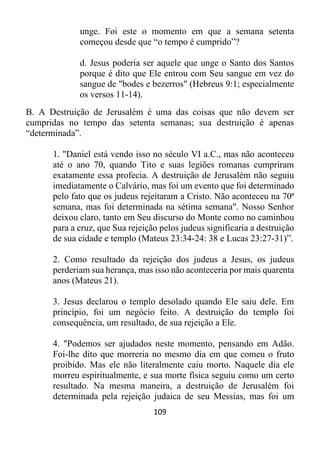 109
unge. Foi este o momento em que a semana setenta
começou desde que “o tempo é cumprido”?
d. Jesus poderia ser aquele que unge o Santo dos Santos
porque é dito que Ele entrou com Seu sangue em vez do
sangue de "bodes e bezerros" (Hebreus 9:1; especialmente
os versos 11-14).
B. A Destruição de Jerusalém é uma das coisas que não devem ser
cumpridas no tempo das setenta semanas; sua destruição é apenas
“determinada”.
1. "Daniel está vendo isso no século VI a.C., mas não aconteceu
até o ano 70, quando Tito e suas legiões romanas cumpriram
exatamente essa profecia. A destruição de Jerusalém não seguiu
imediatamente o Calvário, mas foi um evento que foi determinado
pelo fato que os judeus rejeitaram a Cristo. Não aconteceu na 70ª
semana, mas foi determinada na sétima semana". Nosso Senhor
deixou claro, tanto em Seu discurso do Monte como no caminhou
para a cruz, que Sua rejeição pelos judeus significaria a destruição
de sua cidade e templo (Mateus 23:34-24: 38 e Lucas 23:27-31)”.
2. Como resultado da rejeição dos judeus a Jesus, os judeus
perderiam sua herança, mas isso não aconteceria por mais quarenta
anos (Mateus 21).
3. Jesus declarou o templo desolado quando Ele saiu dele. Em
princípio, foi um negócio feito. A destruição do templo foi
consequência, um resultado, de sua rejeição a Ele.
4. "Podemos ser ajudados neste momento, pensando em Adão.
Foi-lhe dito que morreria no mesmo dia em que comeu o fruto
proibido. Mas ele não literalmente caiu morto. Naquele dia ele
morreu espiritualmente, e sua morte física seguiu como um certo
resultado. Na mesma maneira, a destruição de Jerusalém foi
determinada pela rejeição judaica de seu Messias, mas foi um
 