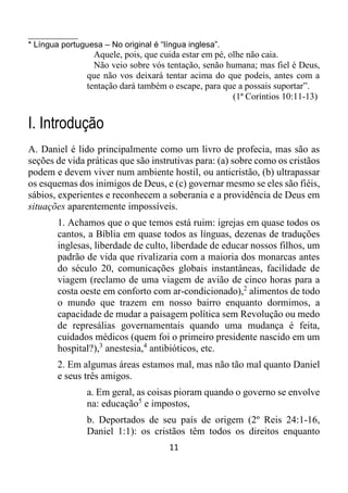 11
__________
* Língua portuguesa – No original é “língua inglesa”.
Aquele, pois, que cuida estar em pé, olhe não caia.
Não veio sobre vós tentação, senão humana; mas fiel é Deus,
que não vos deixará tentar acima do que podeis, antes com a
tentação dará também o escape, para que a possais suportar”.
(1ª Coríntios 10:11-13)
I. Introdução
A. Daniel é lido principalmente como um livro de profecia, mas são as
seções de vida práticas que são instrutivas para: (a) sobre como os cristãos
podem e devem viver num ambiente hostil, ou anticristão, (b) ultrapassar
os esquemas dos inimigos de Deus, e (c) governar mesmo se eles são fiéis,
sábios, experientes e reconhecem a soberania e a providência de Deus em
situações aparentemente impossíveis.
1. Achamos que o que temos está ruim: igrejas em quase todos os
cantos, a Bíblia em quase todos as línguas, dezenas de traduções
inglesas, liberdade de culto, liberdade de educar nossos filhos, um
padrão de vida que rivalizaria com a maioria dos monarcas antes
do século 20, comunicações globais instantâneas, facilidade de
viagem (reclamo de uma viagem de avião de cinco horas para a
costa oeste em conforto com ar-condicionado),2
alimentos de todo
o mundo que trazem em nosso bairro enquanto dormimos, a
capacidade de mudar a paisagem política sem Revolução ou medo
de represálias governamentais quando uma mudança é feita,
cuidados médicos (quem foi o primeiro presidente nascido em um
hospital?),3
anestesia,4
antibióticos, etc.
2. Em algumas áreas estamos mal, mas não tão mal quanto Daniel
e seus três amigos.
a. Em geral, as coisas pioram quando o governo se envolve
na: educação5
e impostos,
b. Deportados de seu país de origem (2º Reis 24:1-16,
Daniel 1:1): os cristãos têm todos os direitos enquanto
 