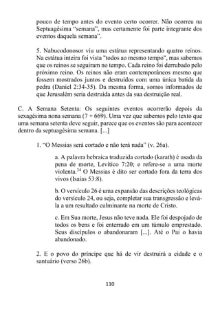 110
pouco de tempo antes do evento certo ocorrer. Não ocorreu na
Septuagésima “semana”, mas certamente foi parte integrante dos
eventos daquela semana”.
5. Nabucodonosor viu uma estátua representando quatro reinos.
Na estátua inteira foi vista "todos ao mesmo tempo", mas sabemos
que os reinos se seguiram no tempo. Cada reino foi derrubado pelo
próximo reino. Os reinos não eram contemporâneos mesmo que
fossem mostrados juntos e destruídos com uma única batida da
pedra (Daniel 2:34-35). Da mesma forma, somos informados de
que Jerusalém seria destruída antes da sua destruição real.
C. A Semana Setenta: Os seguintes eventos ocorrerão depois da
sexagésima nona semana (7 + 669). Uma vez que sabemos pelo texto que
uma semana setenta deve seguir, parece que os eventos são para acontecer
dentro da septuagésima semana. [...]
1. “O Messias será cortado e não terá nada” (v. 26a).
a. A palavra hebraica traduzida cortado (karath) é usada da
pena de morte, Levítico 7:20; e refere-se a uma morte
violenta.34
O Messias é dito ser cortado fora da terra dos
vivos (Isaías 53:8).
b. O versículo 26 é uma expansão das descrições teológicas
do versículo 24, ou seja, completar sua transgressão e levá-
la a um resultado culminante na morte de Cristo.
c. Em Sua morte, Jesus não teve nada. Ele foi despojado de
todos os bens e foi enterrado em um túmulo emprestado.
Seus discípulos o abandonaram [...]. Até o Pai o havia
abandonado.
2. E o povo do príncipe que há de vir destruirá a cidade e o
santuário (verso 26b).
 