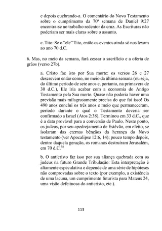 113
e depois quebrando-a. O comentário do Novo Testamento
sobre o cumprimento da 70ª semana de Daniel 9:27
encontra-se no trabalho redentor da cruz. As Escrituras não
poderiam ser mais claras sobre o assunto.
c. Tito: Se o “ele” Tito, então os eventos ainda só nos levam
ao ano 70 d.C.
6. Mas, no meio da semana, fará cessar o sacrifício e a oferta de
grãos (verso 27b).
a. Cristo faz isto por Sua morte: os versos 26 e 27
descrevem então como, no meio da última semana (ou seja,
do último período de sete anos e, portanto, na primavera de
30 d.C.), Ele iria acabar com a economia do Antigo
Testamento pela Sua morte. Quase não poderia haver uma
previsão mais milagrosamente precisa do que foi isso! Os
490 anos conclui os três anos e meio que permaneceram,
período durante o qual o Testamento deveria ser
confirmado a Israel (Atos 2:38). Terminou em 33 d.C., que
é a data provável para a conversão de Paulo. Neste ponto,
os judeus, por seu apedrejamento de Estêvão, em efeito, se
isolaram das eternas bênçãos da herança do Novo
testamento (ver Apocalipse 12:6, 14); pouco tempo depois,
dentro daquela geração, os romanos destruíram Jerusalém,
em 70 d.C.38
b. O anticristo faz isso por sua aliança quebrada com os
judeus na futuro Grande Tribulação: Esta interpretação é
altamente especulativa e depende de uma série de hipóteses
não comprovadas sobre o texto (por exemplo, a existência
de uma lacuna, um cumprimento futurista para Mateus 24,
uma visão defeituosa do anticristo, etc.).
 