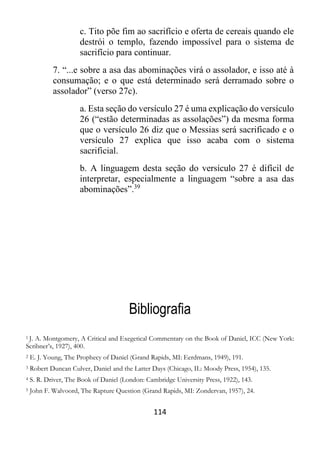 114
c. Tito põe fim ao sacrifício e oferta de cereais quando ele
destrói o templo, fazendo impossível para o sistema de
sacrifício para continuar.
7. “...e sobre a asa das abominações virá o assolador, e isso até à
consumação; e o que está determinado será derramado sobre o
assolador” (verso 27c).
a. Esta seção do versículo 27 é uma explicação do versículo
26 (“estão determinadas as assolações”) da mesma forma
que o versículo 26 diz que o Messias será sacrificado e o
versículo 27 explica que isso acaba com o sistema
sacrificial.
b. A linguagem desta seção do versículo 27 é difícil de
interpretar, especialmente a linguagem “sobre a asa das
abominações”.39
Bibliografia
1 J. A. Montgomery, A Critical and Exegetical Commentary on the Book of Daniel, ICC (New York:
Scribner’s, 1927), 400.
2 E. J. Young, The Prophecy of Daniel (Grand Rapids, MI: Eerdmans, 1949), 191.
3 Robert Duncan Culver, Daniel and the Latter Days (Chicago, IL: Moody Press, 1954), 135.
4 S. R. Driver, The Book of Daniel (London: Cambridge University Press, 1922), 143.
5 John F. Walvoord, The Rapture Question (Grand Rapids, MI: Zondervan, 1957), 24.
 