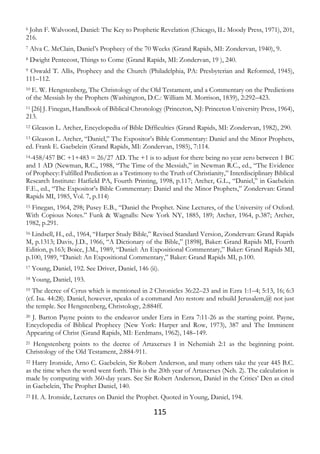 115
6 John F. Walvoord, Daniel: The Key to Prophetic Revelation (Chicago, IL: Moody Press, 1971), 201,
216.
7 Alva C. McClain, Daniel’s Prophecy of the 70 Weeks (Grand Rapids, MI: Zondervan, 1940), 9.
8 Dwight Pentecost, Things to Come (Grand Rapids, MI: Zondervan, 19 ), 240.
9 Oswald T. Allis, Prophecy and the Church (Philadelphia, PA: Presbyterian and Reformed, 1945),
111–112.
10 E. W. Hengstenberg, The Christology of the Old Testament, and a Commentary on the Predictions
of the Messiah by the Prophets (Washington, D.C.: William M. Morrison, 1839), 2:292–423.
11 [26] J. Finegan, Handbook of Biblical Chronology (Princeton, NJ: Princeton University Press, 1964),
213.
12 Gleason L. Archer, Encyclopedia of Bible Difficulties (Grand Rapids, MI: Zondervan, 1982), 290.
13 Gleason L. Archer, “Daniel,” The Expositor’s Bible Commentary: Daniel and the Minor Prophets,
ed. Frank E. Gaebelein (Grand Rapids, MI: Zondervan, 1985), 7:114.
14-458/457 BC +1+483 = 26/27 AD. The +1 is to adjust for there being no year zero between 1 BC
and 1 AD (Newman, R.C., 1988, “The Time of the Messiah,” in Newman R.C., ed., “The Evidence
of Prophecy: Fulfilled Prediction as a Testimony to the Truth of Christianity,” Interdisciplinary Biblical
Research Institute: Hatfield PA, Fourth Printing, 1998, p.117; Archer, G.L., “Daniel,” in Gaebelein
F.E., ed., “The Expositor’s Bible Commentary: Daniel and the Minor Prophets,” Zondervan: Grand
Rapids MI, 1985, Vol. 7, p.114)
15 Finegan, 1964, 298; Pusey E.B., “Daniel the Prophet. Nine Lectures, of the University of Oxford.
With Copious Notes.” Funk & Wagnalls: New York NY, 1885, 189; Archer, 1964, p.387; Archer,
1982, p.291.
16 Lindsell, H., ed., 1964, “Harper Study Bible,” Revised Standard Version, Zondervan: Grand Rapids
M, p.1313; Davis, J.D., 1966, “A Dictionary of the Bible,” [1898], Baker: Grand Rapids MI, Fourth
Edition, p.163; Boice, J.M., 1989, “Daniel: An Expositional Commentary,” Baker: Grand Rapids MI,
p.100, 1989, “Daniel: An Expositional Commentary,” Baker: Grand Rapids MI, p.100.
17 Young, Daniel, 192. See Driver, Daniel, 146 (ii).
18 Young, Daniel, 193.
19 The decree of Cyrus which is mentioned in 2 Chronicles 36:22–23 and in Ezra 1:1–4; 5:13, 16; 6:3
(cf. Isa. 44:28). Daniel, however, speaks of a command Ato restore and rebuild Jerusalem,@ not just
the temple. See Hengstenberg, Christology, 2:884ff.
20 J. Barton Payne points to the endeavor under Ezra in Ezra 7:11-26 as the starting point. Payne,
Encyclopedia of Biblical Prophecy (New York: Harper and Row, 1973), 387 and The Imminent
Appearing of Christ (Grand Rapids, MI: Eerdmans, 1962), 148–149.
21 Hengstenberg points to the decree of Artaxerxes I in Nehemiah 2:1 as the beginning point.
Christology of the Old Testament, 2:884-911.
22 Harry Ironside, Arno C. Gaebelein, Sir Robert Anderson, and many others take the year 445 B.C.
as the time when the word went forth. This is the 20th year of Artaxerxes (Neh. 2). The calculation is
made by computing with 360-day years. See Sir Robert Anderson, Daniel in the Critics’ Den as cited
in Gaebelein, The Prophet Daniel, 140.
23 H. A. Ironside, Lectures on Daniel the Prophet. Quoted in Young, Daniel, 194.
 