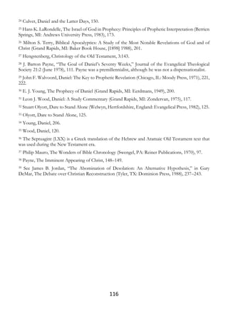 116
24 Culver, Daniel and the Latter Days, 150.
25 Hans K. LaRondelle, The Israel of God in Prophecy: Principles of Prophetic Interpretation (Berrien
Springs, MI: Andrews University Press, 1983), 173.
26 Milton S. Terry, Biblical Apocalyptics: A Study of the Most Notable Revelations of God and of
Christ (Grand Rapids, MI: Baker Book House, [1898] 1988), 201.
27 Hengstenberg, Christology of the Old Testament, 3:143.
28 J. Barton Payne, “The Goal of Daniel’s Seventy Weeks,” Journal of the Evangelical Theological
Society 21:2 (June 1978), 111. Payne was a premillennialist, although he was not a dispensationalist.
29 John F. Walvoord, Daniel: The Key to Prophetic Revelation (Chicago, IL: Moody Press, 1971), 221,
222.
30 E. J. Young, The Prophecy of Daniel (Grand Rapids, MI: Eerdmans, 1949), 200.
31 Leon J. Wood, Daniel: A Study Commentary (Grand Rapids, MI: Zondervan, 1975), 117.
32 Stuart Olyott, Dare to Stand Alone (Welwyn, Hertfordshire, England: Evangelical Press, 1982), 125.
33 Olyott, Dare to Stand Alone, 125.
34 Young, Daniel, 206.
35 Wood, Daniel, 120.
36 The Septuagint (LXX) is a Greek translation of the Hebrew and Aramaic Old Testament text that
was used during the New Testament era.
37 Philip Mauro, The Wonders of Bible Chronology (Swengel, PA: Reiner Publications, 1970), 97.
38 Payne, The Imminent Appearing of Christ, 148–149.
39 See James B. Jordan, “The Abomination of Desolation: An Alternative Hypothesis,” in Gary
DeMar, The Debate over Christian Reconstruction (Tyler, TX: Dominion Press, 1988), 237–243.
 