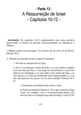 117
- Parte 13 -
A Ressurreição de Israel
- Capítulos 10-12 -
Introdução: Os capítulos 10-12 compreendem uma única profecia
descrevendo a história do período inter-testamental, de Malaquias a
Mateus.
I. Daniel recebe uma mensagem "no terceiro ano de Ciro, rei da Pérsia"
(Daniel 10:1).
A. Durante um período de luto e jejum (3 semanas).
1. Ele está na margem do rio Tigre.
2. Ele vê “um homem vestido de linho, e os seus lombos cingidos
com ouro fino de Ufaz; e o seu corpo era como berilo, e o seu rosto
parecia um relâmpago, e os seus olhos como tochas de fogo, e os
seus braços e os seus pés brilhavam como bronze polido; e a voz
das suas palavras era como a voz de uma multidão” (Daniel 10:5-
6).
a. Os homens com Daniel não viram a visão.
b. Paulo na estrada de Damasco: “E os que estavam comigo
viram, em verdade, a luz, e se atemorizaram muito, mas
não ouviram a voz daquele que falava comigo” (Atos 22:9).
 