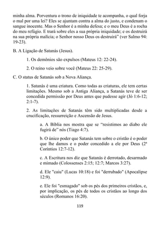 119
minha alma. Porventura o trono de iniquidade te acompanha, o qual forja
o mal por uma lei? Eles se ajuntam contra a alma do justo, e condenam o
sangue inocente. Mas o Senhor é a minha defesa; e o meu Deus é a rocha
do meu refúgio. E trará sobre eles a sua própria iniquidade; e os destruirá
na sua própria malícia; o Senhor nosso Deus os destruirá” (ver Salmo 94:
19-23).
B. A Ligação de Satanás (Jesus).
1. Os demônios são expulsos (Mateus 12: 22-24).
2. O reino veio sobre você (Mateus 22: 25-29).
C. O status de Satanás sob a Nova Aliança.
1. Satanás é uma criatura. Como todas as criaturas, ele tem certas
limitações. Mesmo sob a Antiga Aliança, a Satanás teve de ser
concedida permissão por Deus antes que pudesse agir (Jó 1:6-12;
2:1-7).
2. As limitações de Satanás têm sido multiplicadas desde a
crucificação, ressurreição e Ascensão de Jesus.
a. A Bíblia nos mostra que se “resistimos ao diabo ele
fugirá de” nós (Tiago 4:7).
b. O único poder que Satanás tem sobre o cristão é o poder
que lhe damos e o poder concedido a ele por Deus (2ª
Coríntios 12:7-12).
c. A Escritura nos diz que Satanás é derrotado, desarmado
e mimado (Colossenses 2:15; 12:7; Marcos 3:27).
d. Ele "caiu" (Lucas 10:18) e foi "derrubado" (Apocalipse
12:9).
e. Ele foi "esmagado" sob os pés dos primeiros cristãos, e,
por implicação, os pés de todos os cristãos ao longo dos
séculos (Romanos 16:20).
 