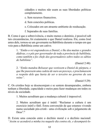 12
cidadãos e muitos não usam as suas liberdades políticas
completamente.
c. Sem recursos financeiros.
d. Sem conexões políticas.
e. Colocados em um atraente ambiente de reeducação.
f. Separados de suas famílias.
B. Como é que a sobrevivência, e muito menos o domínio, é possível sob
tais circunstâncias, foi exatamente o que Daniel realizou. Ele, como José
antes dele, tornou-se um governante na Babilônia durante o tempo em que
veio para a Babilônia como um cativo.
1. “Então o rei engrandeceu a Daniel, e lhe deu muitas e grandes
dádivas, e o pôs por governador de toda a província de babilônia,
como também o fez chefe dos governadores sobre todos os sábios
de babilônia”.
(Daniel 2:48)
2. “Então mandou Belsazar que vestissem a Daniel de púrpura, e
que lhe pusessem uma cadeia de ouro ao pescoço, e proclamassem
a respeito dele que havia de ser o terceiro no governo do seu
reino”.
(Daniel 5:29)
C. Os cristãos hoje se desencorajam e se sentem desamparados, embora
tenham a liberdade, capacidade e meios para fazer mudanças em todos os
níveis da sociedade.
1. Muitos acreditam que a mudança cultural é impossível.
2. Muitos acreditam que é inútil: “Reclamar a cultura é um
exercício inútil e fútil. Estou convencido de que estamos vivendo
numa sociedade pós-cristã - uma civilização sob o julgamento de
Deus”.6
D. Existe uma conexão entre o declínio moral e o declínio nacional:
“Assim se acenderá a minha ira naquele dia contra ele, e desampará-lo-
 
