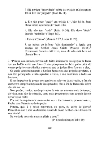 120
f. Ele perdeu "autoridade" sobre os cristãos (Colossenses
1:13). Ele foi "julgado" (João 16:11).
g. Ele não pode "tocar" um cristão (1ª João 5:18). Suas
obras foram destruídas (1ª João 3:8).
h. Ele não tem "nada" (João 14:30). Ele deve "fugir"
quando "resistido" (Tiago 4:7).
i. Ele está "preso" (Marcos 3:27, Lucas 11:20).
J. As portas do inferno "não dominarão" a igreja que
avança no Senhor Jesus Cristo (Mateus 16:18).1
Certamente Satanás está vivo, mas ele não está bem no
planeta Terra.
3. “Porque vós, irmãos, haveis sido feitos imitadores das igrejas de Deus
que na Judéia estão em Jesus Cristo; porquanto também padecestes de
vossos próprios concidadãos o mesmo que os judeus lhes fizeram a eles,
Os quais também mataram o Senhor Jesus e os seus próprios profetas, e
nos têm perseguido; e não agradam a Deus, e são contrários a todos os
homens,
E nos impedem de pregar aos gentios as palavras da salvação, a fim de
encherem sempre a medida de seus pecados; mas a ira de Deus caiu sobre
eles até ao fim.
Nós, porém, irmãos, sendo privados de vós por um momento de tempo,
de vista, mas não do coração, tanto mais procuramos com grande desejo
ver o vosso rosto;
Por isso bem quisemos uma e outra vez ir ter convosco, pelo menos eu,
Paulo, mas Satanás no-lo impediu.
Porque, qual é a nossa esperança, ou gozo, ou coroa de glória?
Porventura não o sois vós também diante de nosso Senhor Jesus Cristo em
sua vinda?
Na verdade vós sois a nossa glória e gozo”.
(1ª Tessalonicenses 2:14-20)
 