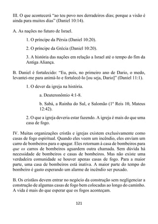 121
III. O que acontecerá “ao teu povo nos derradeiros dias; porque a visão é
ainda para muitos dias” (Daniel 10:14).
A. As nações no futuro de Israel.
1. O príncipe da Pérsia (Daniel 10:20).
2. O príncipe da Grécia (Daniel 10:20).
3. A história das nações em relação a Israel até o tempo do fim da
Antiga Aliança.
B. Daniel é fortalecido: “Eu, pois, no primeiro ano de Dario, o medo,
levantei-me para animá-lo e fortalecê-lo [ou seja, Dario]” (Daniel 11:1).
1. O dever da igreja na história.
a. Deuteronômio 4:1-8.
b. Sabá, a Rainha do Sul, e Salomão (1º Reis 10, Mateus
12:42).
2. O que a igreja deveria estar fazendo. A igreja é mais do que uma
casa de fogo.
IV. Muitas organizações cristãs e igrejas existem exclusivamente como
casas de fogo espiritual. Quando eles veem um incêndio, eles enviam um
carro de bombeiros para o apagar. Eles retornam à casa de bombeiros para
que os carros de bombeiros aguardem outra chamada. Sem dúvida há
necessidade de bombeiros e casas de bombeiros. Mas não existe uma
verdadeira comunidade se houver apenas casas de fogo. Para a maior
parte, uma casa de bombeiros está inativa. A maior parte do tempo do
bombeiro é gasto esperando um alarme de incêndio ser puxado.
B. Os cristãos devem entrar no negócio da construção sem negligenciar a
construção de algumas casas de fogo bem colocadas ao longo do caminho.
A vida é mais do que esperar que os fogos aconteçam.
 
