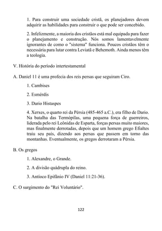 122
1. Para construir uma sociedade cristã, os planejadores devem
adquirir as habilidades para construir o que pode ser concebido.
2. Infelizmente, a maioria dos cristãos está mal equipada para fazer
o planejamento e construção. Nós somos lamentavelmente
ignorantes de como o "sistema" funciona. Poucos cristãos têm o
necessária para lutar contra Leviatã e Behemoth. Ainda menos têm
a teologia.
V. História do período intertestamental
A. Daniel 11 é uma profecia dos reis persas que seguiram Ciro.
1. Cambises
2. Esmérdis
3. Dario Histaspes
4. Xerxes, o quarto rei da Pérsia (485-465 a.C.), era filho de Dario.
Na batalha das Termópilas, uma pequena força de guerreiros,
liderada pelo rei Leônidas de Esparta, forças persas muito maiores,
mas finalmente derrotadas, depois que um homem grego Efialtes
traiu seu país, dizendo aos persas que passem em torno das
montanhas. Eventualmente, os gregos derrotaram a Pérsia.
B. Os gregos
1. Alexandre, o Grande.
2. A divisão quádrupla do reino.
3. Antíoco Epifânio IV (Daniel 11:21-36).
C. O surgimento do "Rei Voluntário".
 