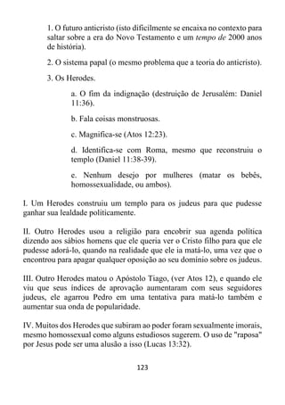 123
1. O futuro anticristo (isto dificilmente se encaixa no contexto para
saltar sobre a era do Novo Testamento e um tempo de 2000 anos
de história).
2. O sistema papal (o mesmo problema que a teoria do anticristo).
3. Os Herodes.
a. O fim da indignação (destruição de Jerusalém: Daniel
11:36).
b. Fala coisas monstruosas.
c. Magnifica-se (Atos 12:23).
d. Identifica-se com Roma, mesmo que reconstruiu o
templo (Daniel 11:38-39).
e. Nenhum desejo por mulheres (matar os bebês,
homossexualidade, ou ambos).
I. Um Herodes construiu um templo para os judeus para que pudesse
ganhar sua lealdade politicamente.
II. Outro Herodes usou a religião para encobrir sua agenda política
dizendo aos sábios homens que ele queria ver o Cristo filho para que ele
pudesse adorá-lo, quando na realidade que ele ia matá-lo, uma vez que o
encontrou para apagar qualquer oposição ao seu domínio sobre os judeus.
III. Outro Herodes matou o Apóstolo Tiago, (ver Atos 12), e quando ele
viu que seus índices de aprovação aumentaram com seus seguidores
judeus, ele agarrou Pedro em uma tentativa para matá-lo também e
aumentar sua onda de popularidade.
IV. Muitos dos Herodes que subiram ao poder foram sexualmente imorais,
mesmo homossexual como alguns estudiosos sugerem. O uso de "raposa"
por Jesus pode ser uma alusão a isso (Lucas 13:32).
 