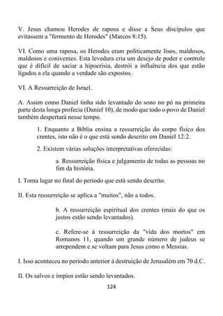 124
V. Jesus chamou Herodes de raposa e disse a Seus discípulos que
evitassem a "fermento de Herodes" (Marcos 8:15).
VI. Como uma raposa, os Herodes eram politicamente lisos, maldosos,
maldosos e coniventes. Esta levedura cria um desejo de poder e controle
que é difícil de saciar a hipocrisia, destrói a influência dos que estão
ligados a ela quando a verdade são expostos.
VI. A Ressurreição de Israel.
A. Assim como Daniel tinha sido levantado do sono no pó na primeira
parte desta longa profecia (Daniel 10), de modo que todo o povo de Daniel
também despertará nesse tempo.
1. Enquanto a Bíblia ensina a ressurreição do corpo físico dos
crentes, isto não é o que está sendo descrito em Daniel 12:2.
2. Existem várias soluções interpretativas oferecidas:
a. Ressurreição física e julgamento de todas as pessoas no
fim da história.
I. Toma lugar no final do período que está sendo descrito.
II. Esta ressurreição se aplica a "muitos", não a todos.
b. A ressurreição espiritual dos crentes (mais do que os
justos estão sendo levantados).
c. Refere-se à ressurreição da "vida dos mortos" em
Romanos 11, quando um grande número de judeus se
arrependem e se voltam para Jesus como o Messias.
I. Isso aconteceu no período anterior à destruição de Jerusalém em 70 d.C.
II. Os salvos e ímpios estão sendo levantados.
 