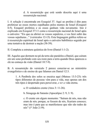 125
d. A ressurreição que está sendo descrita aqui é uma
ressurreição nacional.
I. A solução é encontrada em Ezequiel 37. Aqui ao profeta é dito para
profetizar ao ossos mortos espalhados pelos montes de Israel (Ezequiel
6:5). Ezequiel profetiza e os ossos ganham vida novamente. Isto é
explicado em Ezequiel 37:11 como a ressurreição nacional de Israel após
o cativeiro: “Eis que eu abrirei os vossos sepulcros, e vos farei subir das
vossas sepulturas...” (versículos 12-13). Esta linguagem gráfica refere-se
à ressurreição espiritual de Israel após o cativeiro babilônico seguido por
uma tentativa de destruir a nação (38-39).
II. Completa a estrutura quiástica do livro (Daniel 1:1-2).
III. Aqueles que dormem no pó da terra são paralelos a Daniel, que caíram
em um sono profundo com seu rosto para a terra quando Deus apareceu a
ele no começo da visão (Daniel 10:7-9).
B. A ressurreição do versículo 2 parece conectar-se ao ministério
evangelístico e de ensino de que falamos em Daniel 12:3.
1. A Parábola dos solos se encaixa aqui (Mateus 13:3-23): três
tipos diferentes de pessoas vêm para a vida, mas apenas um dos
três tipos é despertado para perseverar, e ter a vida eterna.
a. O verdadeiro crente (Atos 3: 11-26).
b. Sinagoga de Satanás (Apocalipse 2: 9, 3: 9).
c. O crente em algum momento: “Saíram de nós, mas não
eram de nós; porque, se fossem de nós, ficariam conosco;
mas isto é para que se manifestasse que não são todos de
nós” (1ª João 2:19).
 