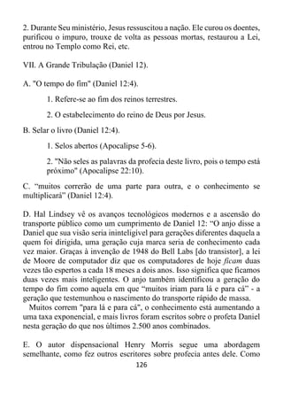126
2. Durante Seu ministério, Jesus ressuscitou a nação. Ele curou os doentes,
purificou o impuro, trouxe de volta as pessoas mortas, restaurou a Lei,
entrou no Templo como Rei, etc.
VII. A Grande Tribulação (Daniel 12).
A. "O tempo do fim" (Daniel 12:4).
1. Refere-se ao fim dos reinos terrestres.
2. O estabelecimento do reino de Deus por Jesus.
B. Selar o livro (Daniel 12:4).
1. Selos abertos (Apocalipse 5-6).
2. "Não seles as palavras da profecia deste livro, pois o tempo está
próximo" (Apocalipse 22:10).
C. “muitos correrão de uma parte para outra, e o conhecimento se
multiplicará” (Daniel 12:4).
D. Hal Lindsey vê os avanços tecnológicos modernos e a ascensão do
transporte público como um cumprimento de Daniel 12: “O anjo disse a
Daniel que sua visão seria ininteligível para gerações diferentes daquela a
quem foi dirigida, uma geração cuja marca seria de conhecimento cada
vez maior. Graças à invenção de 1948 do Bell Labs [do transistor], a lei
de Moore de computador diz que os computadores de hoje ficam duas
vezes tão espertos a cada 18 meses a dois anos. Isso significa que ficamos
duas vezes mais inteligentes. O anjo também identificou a geração do
tempo do fim como aquela em que “muitos iriam para lá e para cá” - a
geração que testemunhou o nascimento do transporte rápido de massa.
Muitos correm "para lá e para cá", o conhecimento está aumentando a
uma taxa exponencial, e mais livros foram escritos sobre o profeta Daniel
nesta geração do que nos últimos 2.500 anos combinados.
E. O autor dispensacional Henry Morris segue uma abordagem
semelhante, como fez outros escritores sobre profecia antes dele. Como
 
