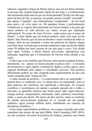 127
sabemos, seguindo a lógica de Morris abaixo, que em um futuro distante,
as pessoas não viajarão ainda mais rápido do que hoje, e o conhecimento
não aumentará ainda mais do que no século passado? [Está] a ser dito que,
perto da hora do fim, as pessoas em grande número estarão "correndo" -
não apenas "viajando", mas (literalmente) "competindo" - de um local
para outro e de volta outra vez. De qualquer forma, é profundamente
verdade que as viagens têm aumentado em nossos tempos a um grau que
nunca poderia ter sido previsto por todos, exceto por inspiração
sobrenatural. No tempo de Isaac Newton - nada menos que o tempo de
Daniel - o mais rápido que um homem poderia viajar seria num cavalo
rápido. Mas Newton, que foi provavelmente o maior cientista de todos os
tempos, além de um estudante e crente das profecias de Daniel, alegou
com base neste versículo que os homens poderiam viajar um dia tão rápido
como 50 milhas por hora, mesmo de um país para o outro. Um século
mais tarde, Voltaire, o deísta francês anti-cristão, ridicularizou esta
indicação, sugerindo que o Cristianismo de Newton tinha afetado a sua
razão.
O fato é que a era científica que Newton, tanto quanto qualquer homem,
introduzido, viu - apenas no século passado ou pouco mais – a invenção
da locomotiva a vapor, depois o automóvel, depois o avião, agora a nave
espacial desfilando pelo espaço a velocidades incríveis. Esta profecia
dificilmente poderia ter sido cumprida mais explicitamente do que está
sendo cumprida neste "tempo do fim".
A outra metade da profecia - "o conhecimento deve ser aumentado" –
poderia bem ser traduzida como "a ciência deve ser aumentada", pois as
duas palavras são sinônimos em significado e derivação. Os avanços
científicos e tecnológicos em apenas a geração passada são o rádio, a
televisão, os aparelhos elétricos que fazem quase tudo, super-rodovias,
energia nuclear, computadores, automação, radar, plásticos, microchips,
robôs, e assim por diante. Há menos de dois séculos, todos os cientistas
do mundo provavelmente poderiam ter se reunido em um grande
auditório; agora existem milhões deles, trabalhando em centenas de
disciplinas científicas...3
Como tantos especuladores proféticos, sua exegese é guiada mais pelas
manchetes dos jornais do que pela Bíblia. John Cumming (1807-1881),
um dos escritores favoritos de profecia de Lindsey, praticou uma forma
 