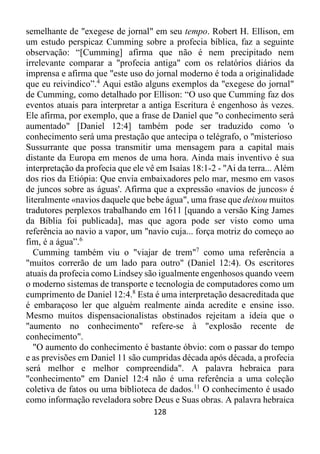 128
semelhante de "exegese de jornal" em seu tempo. Robert H. Ellison, em
um estudo perspicaz Cumming sobre a profecia bíblica, faz a seguinte
observação: “[Cumming] afirma que não é nem precipitado nem
irrelevante comparar a "profecia antiga" com os relatórios diários da
imprensa e afirma que "este uso do jornal moderno é toda a originalidade
que eu reivindico”.4
Aqui estão alguns exemplos da "exegese do jornal"
de Cumming, como detalhado por Ellison: “O uso que Cumming faz dos
eventos atuais para interpretar a antiga Escritura é engenhoso às vezes.
Ele afirma, por exemplo, que a frase de Daniel que "o conhecimento será
aumentado" [Daniel 12:4] também pode ser traduzido como 'o
conhecimento será uma prestação que antecipa o telégrafo, o "misterioso
Sussurrante que possa transmitir uma mensagem para a capital mais
distante da Europa em menos de uma hora. Ainda mais inventivo é sua
interpretação da profecia que ele vê em Isaías 18:1-2 - "Ai da terra... Além
dos rios da Etiópia: Que envia embaixadores pelo mar, mesmo em vasos
de juncos sobre as águas'. Afirma que a expressão «navios de juncos» é
literalmente «navios daquele que bebe água", uma frase que deixou muitos
tradutores perplexos trabalhando em 1611 [quando a versão King James
da Bíblia foi publicada], mas que agora pode ser visto como uma
referência ao navio a vapor, um "navio cuja... força motriz do começo ao
fim, é a água”.6
Cumming também viu o "viajar de trem"7
como uma referência a
"muitos correrão de um lado para outro" (Daniel 12:4). Os escritores
atuais da profecia como Lindsey são igualmente engenhosos quando veem
o moderno sistemas de transporte e tecnologia de computadores como um
cumprimento de Daniel 12:4.8
Esta é uma interpretação desacreditada que
é embaraçoso ler que alguém realmente ainda acredite e ensine isso.
Mesmo muitos dispensacionalistas obstinados rejeitam a ideia que o
"aumento no conhecimento" refere-se à "explosão recente de
conhecimento".
"O aumento do conhecimento é bastante óbvio: com o passar do tempo
e as previsões em Daniel 11 são cumpridas década após década, a profecia
será melhor e melhor compreendida". A palavra hebraica para
"conhecimento" em Daniel 12:4 não é uma referência a uma coleção
coletiva de fatos ou uma biblioteca de dados.11
O conhecimento é usado
como informação reveladora sobre Deus e Suas obras. A palavra hebraica
 