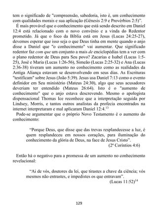 129
tem o significado de "compreensão, sabedoria, isto é, um conhecimento
com qualidades morais e sua aplicação (Gênesis 2:9 e Provérbios 2:5)”.
É mais provável que o conhecimento que está sendo descrito em Daniel
12:4 está relacionado com o novo convênio e a vinda do Redentor
prometido. Já que o foco da Bíblia está em Jesus (Lucas 24:25-27),
devemos esperar que isso seja o que Deus tinha em mente quando o anjo
disse a Daniel que "o conhecimento" vai aumentar. Que significado
redentor faz com que um conjunto a mais de enciclopédias tem a ver com
o plano redentor de Deus para Seu povo? Zacarias e Isabel (Lucas 1:5-
25), José e Maria (Lucas 1:26-56), Simeão (Lucas 2:25-32) e Ana (Lucas
2:36-38) tiveram um aumento no conhecimento como as realidades da
Antiga Aliança estavam se desenvolvendo em seus dias. As Escrituras
"testificam" sobre Jesus (João 5:39). Jesus usa Daniel 7:13 como o evento
definidor em Seu ministério (Mateus 24:30), algo que seus acusadores
deveriam ter entendido (Mateus 26:64). Isto é o "aumento de
conhecimento" que o anjo estava descrevendo. Mesmo o apologista
dispensacional Thomas Ice reconhece que a interpretação seguida por
Lindsey, Morris, e tantos outros analistas da profecia encontrados na
internet interpretaram e mal aplicaram Daniel 12:4.13
Pode-se argumentar que o próprio Novo Testamento é o aumento do
conhecimento:
“Porque Deus, que disse que das trevas resplandecesse a luz, é
quem resplandeceu em nossos corações, para iluminação do
conhecimento da glória de Deus, na face de Jesus Cristo”.
(2ª Coríntios 4:6)
Então há o negativo para a promessa de um aumento no conhecimento
revelacional:
“Ai de vós, doutores da lei, que tirastes a chave da ciência; vós
mesmos não entrastes, e impedistes os que entravam”.
(Lucas 11:52)14
 