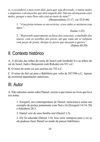 13
ei, e esconderei o meu rosto dele, para que seja devorado; e tantos males
e angústias o alcançarão, que dirá naquele dia: Não me alcançaram estes
males, porque o meu Deus não está no meio de mim?”
(Deuteronômio 31:17, ver 32:9-44)
1. “A tua prata tornou-se em escórias, o teu vinho se misturou com
água”.
(Isaías 1:22)
2. “Repreende asperamente as feras dos canaviais, a multidão dos
touros, com os novilhos dos povos, até que cada um se submeta
com peças de prata; dissipa os povos que desejam a guerra”.
(Salmo 68:30)
II. Contexto histórico
A. A divisão das tribos do norte de Israel (sob Jeroboão I) e as tribos do
sul de Israel, Judá e Benjamim (sob Roboão) em 931 a.C.
B. O reino do norte cai aos assírios em 722 a.C.
C. O reino do Sul cai para a Babilônia por volta de 587/586 a.C. Apesar
de existirem deportações anteriores.
III. Autor
A. Não sabemos muito sobre Daniel, exceto o que lemos no livro que leva
seu nome.
1. Ezequiel, um contemporâneo de Daniel, menciona-o como um
exemplo de justiça juntamente com Noé e Jó (Ezequiel 14:14, 20)
e Sabedoria 28:3.
2. Daniel veio de uma família real (Daniel 1:3).
3. Ele foi educado (Daniel 1:4). Isso seria vantajoso para o rei se
ele pudesse fazer Daniel ao modo de pensar babilônico.
 