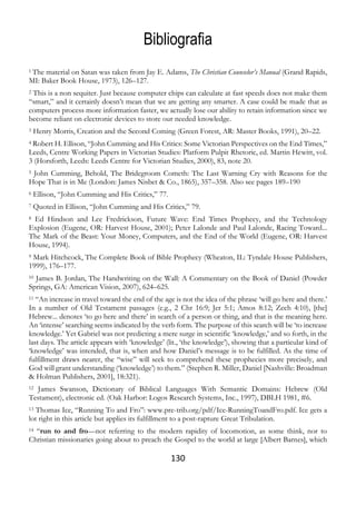 130
Bibliografia
1 The material on Satan was taken from Jay E. Adams, The Christian Counselor’s Manual (Grand Rapids,
MI: Baker Book House, 1973), 126–127.
2 This is a non sequiter. Just because computer chips can calculate at fast speeds does not make them
“smart,” and it certainly doesn’t mean that we are getting any smarter. A case could be made that as
computers process more information faster, we actually lose our ability to retain information since we
become reliant on electronic devices to store our needed knowledge.
3 Henry Morris, Creation and the Second Coming (Green Forest, AR: Master Books, 1991), 20–22.
4 Robert H. Ellison, “John Cumming and His Critics: Some Victorian Perspectives on the End Times,”
Leeds, Centre Working Papers in Victorian Studies: Platform Pulpit Rhetoric, ed. Martin Hewitt, vol.
3 (Horsforth, Leeds: Leeds Centre for Victorian Studies, 2000), 83, note 20.
5 John Cumming, Behold, The Bridegroom Cometh: The Last Warning Cry with Reasons for the
Hope That is in Me (London: James Nisbet & Co., 1865), 357–358. Also see pages 189–190
6 Ellison, “John Cumming and His Critics,” 77.
7 Quoted in Ellison, “John Cumming and His Critics,” 79.
8 Ed Hindson and Lee Fredrickson, Future Wave: End Times Prophecy, and the Technology
Explosion (Eugene, OR: Harvest House, 2001); Peter Lalonde and Paul Lalonde, Racing Toward...
The Mark of the Beast: Your Money, Computers, and the End of the World (Eugene, OR: Harvest
House, 1994).
9 Mark Hitchcock, The Complete Book of Bible Prophecy (Wheaton, IL: Tyndale House Publishers,
1999), 176–177.
10 James B. Jordan, The Handwriting on the Wall: A Commentary on the Book of Daniel (Powder
Springs, GA: American Vision, 2007), 624–625.
11 “An increase in travel toward the end of the age is not the idea of the phrase ‘will go here and there.’
In a number of Old Testament passages (e.g., 2 Chr 16:9; Jer 5:1; Amos 8:12; Zech 4:10), [the]
Hebrew... denotes ‘to go here and there’ in search of a person or thing, and that is the meaning here.
An ‘intense’ searching seems indicated by the verb form. The purpose of this search will be ‘to increase
knowledge.’ Yet Gabriel was not predicting a mere surge in scientific ‘knowledge,’ and so forth, in the
last days. The article appears with ‘knowledge’ (lit., ‘the knowledge’), showing that a particular kind of
‘knowledge’ was intended, that is, when and how Daniel’s message is to be fulfilled. As the time of
fulfillment draws nearer, the “wise” will seek to comprehend these prophecies more precisely, and
God will grant understanding (‘knowledge’) to them.” (Stephen R. Miller, Daniel [Nashville: Broadman
& Holman Publishers, 2001], 18:321).
12 James Swanson, Dictionary of Biblical Languages With Semantic Domains: Hebrew (Old
Testament), electronic ed. (Oak Harbor: Logos Research Systems, Inc., 1997), DBLH 1981, #6.
13 Thomas Ice, “Running To and Fro”: www.pre-trib.org/pdf/Ice-RunningToandFro.pdf. Ice gets a
lot right in this article but applies its fulfillment to a post-rapture Great Tribulation.
14 “run to and fro—not referring to the modern rapidity of locomotion, as some think, nor to
Christian missionaries going about to preach the Gospel to the world at large [Albert Barnes], which
 