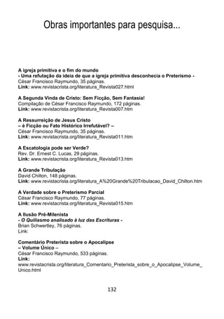 132
Obras importantes para pesquisa...
A igreja primitiva e o fim do mundo
- Uma refutação da ideia de que a igreja primitiva desconhecia o Preterismo -
César Francisco Raymundo, 35 páginas.
Link: www.revistacrista.org/literatura_Revista027.html
A Segunda Vinda de Cristo: Sem Ficção, Sem Fantasia!
Compilação de César Francisco Raymundo, 172 páginas.
Link: www.revistacrista.org/literatura_Revista007.htm
A Ressurreição de Jesus Cristo
– é Ficção ou Fato Histórico Irrefutável? –
César Francisco Raymundo, 35 páginas.
Link: www.revistacrista.org/literatura_Revista011.htm
A Escatologia pode ser Verde?
Rev. Dr. Ernest C. Lucas, 29 páginas.
Link: www.revistacrista.org/literatura_Revista013.htm
A Grande Tribulação
David Chilton, 148 páginas.
Link: www.revistacrista.org/literatura_A%20Grande%20Tribulacao_David_Chilton.htm
A Verdade sobre o Preterismo Parcial
César Francisco Raymundo, 77 páginas.
Link: www.revistacrista.org/literatura_Revista015.htm
A Ilusão Pré-Milenista
- O Quiliasmo analisado à luz das Escrituras -
Brian Schwertley, 76 páginas.
Link:
Comentário Preterista sobre o Apocalipse
– Volume Único –
César Francisco Raymundo, 533 páginas.
Link:
www.revistacrista.org/literatura_Comentario_Preterista_sobre_o_Apocalipse_Volume_
Unico.html
 