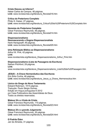 133
Cristo Desceu ao Inferno?
Heber Carlos de Campos, 46 páginas.
Link: www.revistacrista.org/literatura_Revista016.htm
Crítica do Preterismo Completo
Philip G. Kaiser, 27 páginas.
Link: www.revistacrista.org/literatura_Critica%20do%20Preterismo%20Completo.htm
Heresias do Preterismo Completo
César Francisco Raymundo, 56 páginas.
Link: www.revistacrista.org/literatura_Revista014.htm
Dispensacionalismo
Desmascarando o Dogma Dispensacionalista
Hank Hanegraaff, 49 páginas.
Link: www.revistacrista.org/literatura_Revista020.htm
Uma Refutação Bíblica ao Dispensacionalismo
Arthur W. Pink, 42 páginas.
Link:
www.revistacrista.org/literatura_Dispensacionalismo_Arthur_Pink.htm
Dispensacionalismo (Lista de Passagens da Escritura)
Nathan Pitchford, 29 páginas.
Link:
www.revistacrista.org/literatura_Dispensacionalismo_Lista%20de%20Passagem.htm
JESUS – A Chave Hermenêutica das Escrituras
Eric Brito Cunha, 46 páginas.
Link: www.revistacrista.org/literatura_Jesus_a_Chave_Hermeneutica.htm
Léxico do Grego do Novo Testamento
Edward Robinson, 1014 páginas.
Tradução: Paulo Sérgio Gomes.
Edição em língua portuguesa © 2012
por Casa Publicadora das Assembleias de Deus.
Todos os direitos reservados.
Mateus 24 e a Vinda de Cristo
César Francisco Raymundo, 110 páginas.
Link: www.revistacrista.org/literatura_Revista023.html
Mateus 25 e o grande Julgamento
César Francisco Raymundo, 30 páginas.
Link: www.revistacrista.org/literatura_Revista024.html
O Padrão Éden
Jair de Almeida, 31 páginas.
 