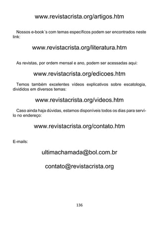 136
www.revistacrista.org/artigos.htm
Nossos e-book´s com temas específicos podem ser encontrados neste
link:
www.revistacrista.org/literatura.htm
As revistas, por ordem mensal e ano, podem ser acessadas aqui:
www.revistacrista.org/edicoes.htm
Temos também excelentes vídeos explicativos sobre escatologia,
divididos em diversos temas:
www.revistacrista.org/videos.htm
Caso ainda haja dúvidas, estamos disponíveis todos os dias para serví-
lo no endereço:
www.revistacrista.org/contato.htm
E-mails:
ultimachamada@bol.com.br
contato@revistacrista.org
 