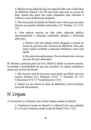 14
4. Daniel era um judeu fiel que era capaz de lidar com as filosofias
da Babilônia (Daniel 1:8). Há uma lição aqui para os jovens de
hoje, muitos dos quais não estão preparados para enfrentar a
cultura e a ética babilônicas modernas.
5. Não há menção da família de Daniel, mas é óbvio que seus pais
fizeram um grande trabalho motivando-o (2ª Timóteo 1:5; 3:14-
15).
6. Uma palavra precisa ser dita sobre educação pública
(governamental) e educação controlada, dirigida e financiada
pelos pais.
a. Daniel e seus três amigos foram obrigados a estudar na
escola do governo sob o Sistema de Babilônia. Seus pais
nunca teriam escolhido a educação babilônica como uma
opção.
b. Eles não eram adolescentes. Provavelmente eles estavam
em seus 20 anos adiantados.
B. Durante a primeira parte do livro, Daniel é falado na terceira pessoa,
levantando a possibilidade de que um secretário ou copista compilasse
alguns dos escritos de Daniel.
1. Não haveria nada de incomum nisso desde que Paulo usou um
copista (Gálatas 6:11, Romanos 16:22;7
1ª Coríntios 16: 21;8
Colossenses 4:18;9
2ª Tessalonicenses 3:17).
2. Daniel era um oficial no reino de Babilônia e provavelmente
teria tido funcionários.
IV. Línguas
A. O aramaico e o hebraico são as duas línguas usadas em Daniel.
1. O hebraico é usado em Daniel 1:1 a Daniel 2:4a e nos capítulos
8 a 12 com o aramaico sendo usado de Daniel 2:4a a 7:28.
 