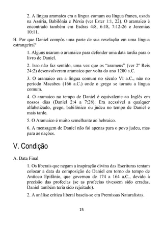 15
2. A língua aramaica era a língua comum ou língua franca, usada
na Assíria, Babilônia e Pérsia (ver Ester 1:1, 22). O aramaico é
encontrado também em Esdras 4:8, 6:18, 7:12-26 e Jeremias
10:11.
B. Por que Daniel compôs uma parte de sua revelação em uma língua
estrangeira?
1. Alguns usaram o aramaico para defender uma data tardia para o
livro de Daniel.
2. Isso não faz sentido, uma vez que os “arameus” (ver 2º Reis
24:2) desenvolveram aramaico por volta do ano 1200 a.C.
3. O aramaico era a língua comum no século VI a.C., não no
período Macabeu (166 a.C.) onde o grego se tornou a língua
comum.
4. O aramaico no tempo de Daniel é equivalente ao Inglês em
nossos dias (Daniel 2:4 a 7:28). Era acessível a qualquer
alfabetizado, grego, babilônico ou judeu no tempo de Daniel e
mais tarde.
5. O Aramaico é muito semelhante ao hebraico.
6. A mensagem de Daniel não foi apenas para o povo judeu, mas
para as nações.
V. Condição
A. Data Final
1. Os liberais que negam a inspiração divina das Escrituras tentam
colocar a data da composição de Daniel em torno do tempo de
Antíoco Epifânio, que governou de 174 a 164 a.C., devido à
precisão das profecias (se as profecias tivessem sido erradas,
Daniel também teria sido rejeitado).
2. A análise crítica liberal baseia-se em Premissas Naturalistas.
 