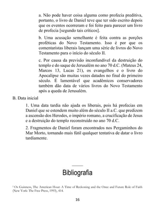 16
a. Não pode haver coisa alguma como profecia preditiva,
portanto, o livro de Daniel teve que ter sido escrito depois
que os eventos ocorreram e foi feito para parecer um livro
de profecia [segundo tais críticos].
b. Uma acusação semelhante é feita contra as porções
proféticas do Novo Testamento. Isso é por que os
comentaristas liberais lançam uma série de livros do Novo
Testamento para o início do século II.
c. Por causa da previsão inconfundível da destruição do
templo e do saque de Jerusalém no ano 70 d.C. (Mateus 24,
Marcos 13, Lucas 21), os evangelhos e o livro do
Apocalipse são muitas vezes datados no final do primeiro
século. É lamentável que acadêmicos conservadores
também dão data de vários livros do Novo Testamento
após a queda de Jerusalém.
B. Data inicial
1. Uma data tardia não ajuda os liberais, pois há profecias em
Daniel que se estendem muito além do século II a.C. que predizem
a ascensão dos Herodes, o império romano, a crucificação de Jesus
e a destruição do templo reconstruído no ano 70 d.C.
2. Fragmentos de Daniel foram encontrados nos Pergaminhos do
Mar Morto, tornando mais fútil qualquer tentativa de datar o livro
tardiamente.
_____
Bibliografia
1 Os Guinness, The American Hour: A Time of Reckoning and the Once and Future Role of Faith
(New York: The Free Press, 1993), 414.
 