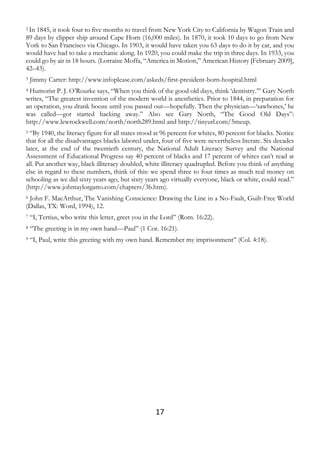 17
2 In 1845, it took four to five months to travel from New York City to California by Wagon Train and
89 days by clipper ship around Cape Horn (16,000 miles). In 1870, it took 10 days to go from New
York to San Francisco via Chicago. In 1903, it would have taken you 63 days to do it by car, and you
would have had to take a mechanic along. In 1920, you could make the trip in three days. In 1933, you
could go by air in 18 hours. (Lorraine Moffa, “America in Motion,” American History [February 2009],
42–43).
3 Jimmy Carter: http://www.infoplease.com/askeds/first-president-born-hospital.html
4 Humorist P. J. O’Rourke says, “When you think of the good old days, think ‘dentistry.’” Gary North
writes, “The greatest invention of the modern world is anesthetics. Prior to 1844, in preparation for
an operation, you drank booze until you passed out—hopefully. Then the physician—‘sawbones,’ he
was called—got started hacking away.” Also see Gary North, “The Good Old Days”:
http://www.lewrockwell.com/north/north289.html and http://tinyurl.com/5meup.
5 “By 1940, the literacy figure for all states stood at 96 percent for whites, 80 percent for blacks. Notice
that for all the disadvantages blacks labored under, four of five were nevertheless literate. Six decades
later, at the end of the twentieth century, the National Adult Literacy Survey and the National
Assessment of Educational Progress say 40 percent of blacks and 17 percent of whites can’t read at
all. Put another way, black illiteracy doubled, white illiteracy quadrupled. Before you think of anything
else in regard to these numbers, think of this: we spend three to four times as much real money on
schooling as we did sixty years ago, but sixty years ago virtually everyone, black or white, could read.”
(http://www.johntaylorgatto.com/chapters/3b.htm).
6 John F. MacArthur, The Vanishing Conscience: Drawing the Line in a No-Fault, Guilt-Free World
(Dallas, TX: Word, 1994), 12.
7 “I, Tertius, who write this letter, greet you in the Lord” (Rom. 16:22).
8 “The greeting is in my own hand—Paul” (1 Cor. 16:21).
9 “I, Paul, write this greeting with my own hand. Remember my imprisonment” (Col. 4:18).
 