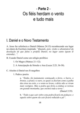 18
- Parte 2 -
Os fiéis herdam o vento
e tudo mais
I. Daniel e o Novo Testamento
A. Jesus faz referência a Daniel (Mateus 24:15) reconhecendo seu lugar
no cânon da Escritura inspirada: “Quando, pois, virdes o abominável da
desolação de que falou o profeta Daniel, no lugar santo (quem lê
entenda)...”.
B. Usando Daniel como um relógio profético
1. Os Magos (Mateus 2:1-12).
2. A Antecipação de Simeão e Ana (Lucas 2:25, 36-38).
C. Alusões à Daniel nos Evangelhos
1. Pedra e poeira
a. “Então, foi juntamente esmiuçado o ferro, o barro, o
bronze, a prata e o ouro, os quais se fizeram como a palha
das eiras no estio, e o vento os levou, e deles não se viram
mais vestígios. Mas a pedra que feriu a estátua se tornou
em grande montanha, que encheu toda a terra”.
(Daniel 2:35)
b. “Todo o que cair sobre esta pedra ficará em pedaços; e
aquele sobre quem ela cair ficará reduzido a pó”.
 