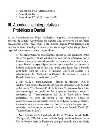 21
1. Apocalipse 14:8 (Mateus 23:15).
2. Apocalipse 16:19
3. Apocalipse 17:1-6 (Ezequiel 5-11).
III. Abordagens Interpretativas
Proféticas a Daniel
A. A Abordagem anti-Papal (anticristo religioso): esta permanece a
posição de alguns Adventistas do Sétimo Dia, escritores de profecias
protestantes como Dave Hunt e até mesmo alguns Presbiterianos que
defendem uma abordagem historicista da interpretação da profecia,1
especialmente ao interpretar o Apocalipse.
1. “Os Reformadores Protestantes, apesar de sua grandeza, eram
até certo ponto cultural os chauvinistas que acreditavam que a
história da raça humana depois da cruz se concentrara na Europa,
e que Daniel e Apocalipse estavam preocupados em prever a
história da Europa até os seus dias. Tendiam a identificar o Papado
com tudo ruim na Bíblia: o Pequeno Chifre de Daniel 7, a
Abominação da Desolação, o Homem do Pecado, a Besta, a
Grande Prostituta, o Anticristo, etc.”2
2. Em 1932, a Igreja Luterana - Sínodo de Missouri (LCMS)
adotou “uma breve declaração da posição doutrinária do Sínodo
de Missouri. “Declaração 43, do Anticristo: “Quanto ao Anticristo,
ensinamos que as profecias das Sagradas Escrituras sobre o
Anticristo (2ª Tessalonicenses 2:3-12, 1ª João 2:18) foram
cumpridas no Papa de Roma e seu domínio. Todas as
características do Anticristo como desenhado nessas profecias,
incluindo as mais abomináveis e horríveis, por exemplo, que o
Anticristo está sentado no templo de Deus se fazendo Deus” (2ª
Tessalonicenses 2:4)”.
3. No Capítulo 25 da Confissão de Fé de Westminster de 1646,
“Da Igreja”, “Não há outro chefe da Igreja senão o Senhor Jesus
Cristo: Nem o Papa de Roma em qualquer sentido pode ser chefe
 