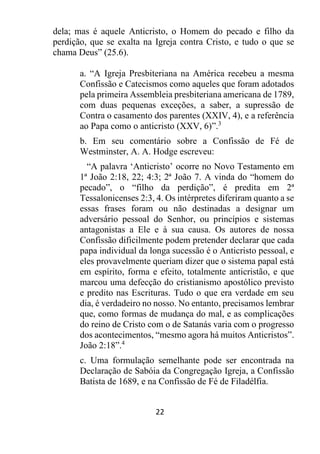 22
dela; mas é aquele Anticristo, o Homem do pecado e filho da
perdição, que se exalta na Igreja contra Cristo, e tudo o que se
chama Deus” (25.6).
a. “A Igreja Presbiteriana na América recebeu a mesma
Confissão e Catecismos como aqueles que foram adotados
pela primeira Assembleia presbiteriana americana de 1789,
com duas pequenas exceções, a saber, a supressão de
Contra o casamento dos parentes (XXIV, 4), e a referência
ao Papa como o anticristo (XXV, 6)”.3
b. Em seu comentário sobre a Confissão de Fé de
Westminster, A. A. Hodge escreveu:
“A palavra ‘Anticristo’ ocorre no Novo Testamento em
1ª João 2:18, 22; 4:3; 2ª João 7. A vinda do “homem do
pecado”, o “filho da perdição”, é predita em 2ª
Tessalonicenses 2:3, 4. Os intérpretes diferiram quanto a se
essas frases foram ou não destinadas a designar um
adversário pessoal do Senhor, ou princípios e sistemas
antagonistas a Ele e à sua causa. Os autores de nossa
Confissão dificilmente podem pretender declarar que cada
papa individual da longa sucessão é o Anticristo pessoal, e
eles provavelmente queriam dizer que o sistema papal está
em espírito, forma e efeito, totalmente anticristão, e que
marcou uma defecção do cristianismo apostólico previsto
e predito nas Escrituras. Tudo o que era verdade em seu
dia, é verdadeiro no nosso. No entanto, precisamos lembrar
que, como formas de mudança do mal, e as complicações
do reino de Cristo com o de Satanás varia com o progresso
dos acontecimentos, “mesmo agora há muitos Anticristos”.
João 2:18”.4
c. Uma formulação semelhante pode ser encontrada na
Declaração de Sabóia da Congregação Igreja, a Confissão
Batista de 1689, e na Confissão de Fé de Filadélfia.
 