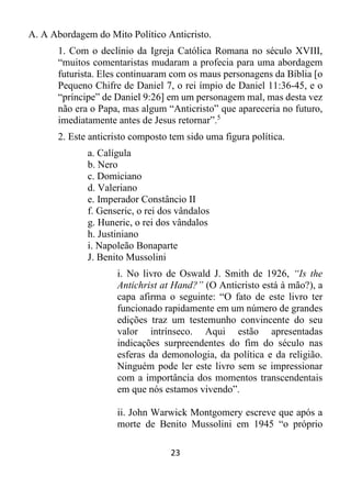 23
A. A Abordagem do Mito Político Anticristo.
1. Com o declínio da Igreja Católica Romana no século XVIII,
“muitos comentaristas mudaram a profecia para uma abordagem
futurista. Eles continuaram com os maus personagens da Bíblia [o
Pequeno Chifre de Daniel 7, o rei ímpio de Daniel 11:36-45, e o
“príncipe” de Daniel 9:26] em um personagem mal, mas desta vez
não era o Papa, mas algum “Anticristo” que apareceria no futuro,
imediatamente antes de Jesus retornar”.5
2. Este anticristo composto tem sido uma figura política.
a. Calígula
b. Nero
c. Domiciano
d. Valeriano
e. Imperador Constâncio II
f. Genseric, o rei dos vândalos
g. Huneric, o rei dos vândalos
h. Justiniano
i. Napoleão Bonaparte
J. Benito Mussolini
i. No livro de Oswald J. Smith de 1926, “Is the
Antichrist at Hand?” (O Anticristo está à mão?), a
capa afirma o seguinte: “O fato de este livro ter
funcionado rapidamente em um número de grandes
edições traz um testemunho convincente do seu
valor intrínseco. Aqui estão apresentadas
indicações surpreendentes do fim do século nas
esferas da demonologia, da política e da religião.
Ninguém pode ler este livro sem se impressionar
com a importância dos momentos transcendentais
em que nós estamos vivendo”.
ii. John Warwick Montgomery escreve que após a
morte de Benito Mussolini em 1945 “o próprio
 