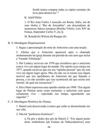 24
Smith tentou comprar todas as cópias restantes do
livro para destruí-las”.6
K. Adolf Hitler
1. O Rei Juan Carlos I (nascido em Roma, Itália, um de
seus títulos é “Rei de Jerusalém”, um descendente de
numerosos líderes europeus [Rainha Vitória, Luís XIV da
França, Imperador Carlos V, etc.]).
M. Ronald (6) Wilson (6) Reagan (6)
B. A Abordagem Dispensacional
1. Segue a aproximação do mito do Anticristo com uma torção.
2. Afirma que o Anticristo aparecerá após o chamado
arrebatamento da igreja durante um período de sete anos que inclui
a “Grande Tribulação”.
3. Hal Lindsey escreveu em 1970 que acreditava que o anticristo
estava vivo em algum lugar do mundo. Ele repetiu essa crença em
1977, quando escreveu que era sua “opinião pessoal” que ele está
vivo em algum lugar agora. Mas ele não vai se tornar essa figura
incrível que nós apelidamos de Anticristo até que Satanás o
possua, e eu não acredito que isso acontecerá até que exista este
'mortal', do qual ele ressuscitou”.7
4. Dave Hunt expressou uma opinião similar em 1990: “Em algum
lugar do Planeta neste exato momento, o anticristo está quase
certamente vivo - esperando seu tempo, aguardando sua
sugestão”.8
C. A Abordagem Histórica da Aliança
1. Daniel está descrevendo eventos que estão se desenrolando em
sua vida.
2. Não há “parênteses históricos”.
a. Os pés e dedos dos pés de Daniel 2: “Em algum ponto
deste simbolismo [da Estátua de Nabucodonosor] uma
 