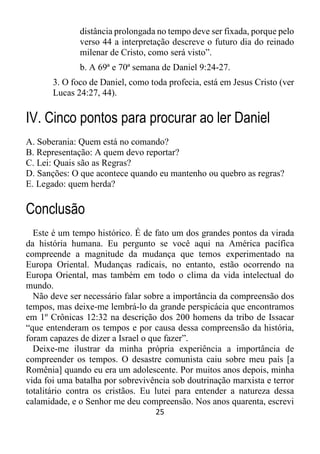 25
distância prolongada no tempo deve ser fixada, porque pelo
verso 44 a interpretação descreve o futuro dia do reinado
milenar de Cristo, como será visto”.
b. A 69ª e 70ª semana de Daniel 9:24-27.
3. O foco de Daniel, como toda profecia, está em Jesus Cristo (ver
Lucas 24:27, 44).
IV. Cinco pontos para procurar ao ler Daniel
A. Soberania: Quem está no comando?
B. Representação: A quem devo reportar?
C. Lei: Quais são as Regras?
D. Sanções: O que acontece quando eu mantenho ou quebro as regras?
E. Legado: quem herda?
Conclusão
Este é um tempo histórico. É de fato um dos grandes pontos da virada
da história humana. Eu pergunto se você aqui na América pacífica
compreende a magnitude da mudança que temos experimentado na
Europa Oriental. Mudanças radicais, no entanto, estão ocorrendo na
Europa Oriental, mas também em todo o clima da vida intelectual do
mundo.
Não deve ser necessário falar sobre a importância da compreensão dos
tempos, mas deixe-me lembrá-lo da grande perspicácia que encontramos
em 1º Crônicas 12:32 na descrição dos 200 homens da tribo de Issacar
“que entenderam os tempos e por causa dessa compreensão da história,
foram capazes de dizer a Israel o que fazer”.
Deixe-me ilustrar da minha própria experiência a importância de
compreender os tempos. O desastre comunista caiu sobre meu país [a
Romênia] quando eu era um adolescente. Por muitos anos depois, minha
vida foi uma batalha por sobrevivência sob doutrinação marxista e terror
totalitário contra os cristãos. Eu lutei para entender a natureza dessa
calamidade, e o Senhor me deu compreensão. Nos anos quarenta, escrevi
 