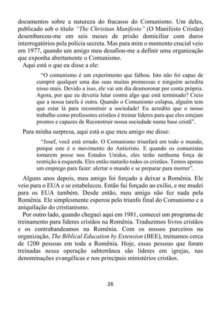 26
documentos sobre a natureza do fracasso do Comunismo. Um deles,
publicado sob o título “The Christian Manifesto” (O Manifesto Cristão)
desembarcou-me em seis meses de prisão domiciliar com duros
interrogatórios pela polícia secreta. Mas para mim o momento crucial veio
em 1977, quando um amigo meu desafiou-me a definir uma organização
que exponha abertamente o Comunismo.
Aqui está o que eu disse a ele:
“O comunismo é um experimento que falhou. Isto não foi capaz de
cumprir qualquer uma das suas muitas promessas e ninguém acredita
nisso mais. Devido a isso, ele vai um dia desmoronar por conta própria.
Agora, por que eu deveria lutar contra algo que está terminado? Creio
que a nossa tarefa é outra. Quando o Comunismo colapsa, alguém tem
que estar lá para reconstruir a sociedade! Eu acredito que o nosso
trabalho como professores cristãos é treinar líderes para que eles estejam
prontos e capazes de Reconstruir nossa sociedade numa base cristã”.
Para minha surpresa, aqui está o que meu amigo me disse:
“Josef, você está errado. O Comunismo triunfará em todo o mundo,
porque este é o movimento do Anticristo. E quando os comunistas
tomarem posse nos Estados Unidos, eles terão nenhuma força de
restrição à esquerda. Eles então matarão todos os cristãos. Temos apenas
um emprego para fazer: alertar o mundo e se preparar para morrer”.
Alguns anos depois, meu amigo foi forçado a deixar a Romênia. Ele
veio para o EUA e se estabeleceu. Então fui forçado ao exílio, e me mudei
para os EUA também. Desde então, meu amigo não fez nada pela
Romênia. Ele simplesmente esperou pelo triunfo final do Comunismo e a
aniquilação do cristianismo.
Por outro lado, quando cheguei aqui em 1981, comecei um programa de
treinamento para líderes cristãos na Romênia. Traduzimos livros cristãos
e os contrabandeamos na Romênia. Com os nossos parceiros na
organização, The Biblical Education by Extension (BEE), treinamos cerca
de 1200 pessoas em toda a Romênia. Hoje, essas pessoas que foram
treinadas nessa operação subterrânea são líderes em igrejas, nas
denominações evangélicas e nos principais ministérios cristãos.
 