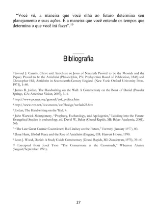 27
“Você vê, a maneira que você olha ao futuro determina seu
planejamento e suas ações. É a maneira que você entende os tempos que
determina o que você irá fazer”.10
_____
Bibliografia
1 Samuel J. Cassels, Christ and Antichrist or Jesus of Nazareth Proved to be the Messiah and the
Papacy Proved to be the Antichrist (Philadelphia, PA: Presbyterian Board of Publication, 1846) and
Christopher Hill, Antichrist in Seventeenth-Century England (New York: Oxford University Press,
1971), 1–40.
2 James B. Jordan, The Handwriting on the Wall: A Commentary on the Book of Daniel (Powder
Springs, GA: American Vision, 2007), 3–4.
3 http://www.pcanet.org/general/cof_preface.htm
4 http://www.rtrc.net/documents/wcf/hodge/wcfaah25.htm
5 Jordan, The Handwriting on the Wall, 4.
6 John Warwick Montgomery, “Prophecy, Eschatology, and Apologetics,” Looking into the Future:
Evangelical Studies in eschatology, ed. David W. Baker (Grand Rapids, MI: Baker Academic, 2001),
366.
7 “The Late Great Cosmic Countdown: Hal Lindsey on the Future,” Eternity (January 1977), 80.
8 Dave Hunt, Global Peace and the Rise of Antichrist (Eugene, OR: Harvest House, 1990.
9 Leon J. Wood, Daniel: A Study Guide Commentary (Grand Rapids, MI: Zondervan, 1975), 39–40
10 Excerpted from Josef Tson “The Cornerstone at the Crossroads,” Wheaton Alumni
(August/September 1991).
 