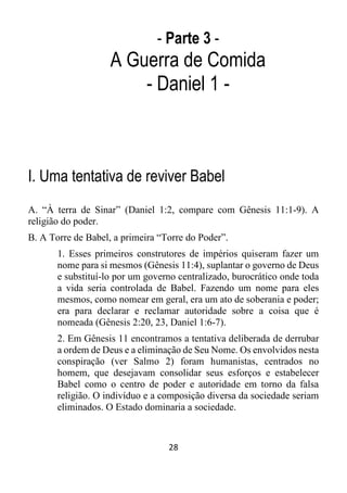 28
- Parte 3 -
A Guerra de Comida
- Daniel 1 -
I. Uma tentativa de reviver Babel
A. “À terra de Sinar” (Daniel 1:2, compare com Gênesis 11:1-9). A
religião do poder.
B. A Torre de Babel, a primeira “Torre do Poder”.
1. Esses primeiros construtores de impérios quiseram fazer um
nome para si mesmos (Gênesis 11:4), suplantar o governo de Deus
e substituí-lo por um governo centralizado, burocrático onde toda
a vida seria controlada de Babel. Fazendo um nome para eles
mesmos, como nomear em geral, era um ato de soberania e poder;
era para declarar e reclamar autoridade sobre a coisa que é
nomeada (Gênesis 2:20, 23, Daniel 1:6-7).
2. Em Gênesis 11 encontramos a tentativa deliberada de derrubar
a ordem de Deus e a eliminação de Seu Nome. Os envolvidos nesta
conspiração (ver Salmo 2) foram humanistas, centrados no
homem, que desejavam consolidar seus esforços e estabelecer
Babel como o centro de poder e autoridade em torno da falsa
religião. O indivíduo e a composição diversa da sociedade seriam
eliminados. O Estado dominaria a sociedade.
 