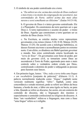 29
3. O símbolo de seu poder centralizado era a torre.
a. “Eu subirei ao céu; acima das estrelas de Deus exaltarei
o meu trono e no monte da congregação me assentarei, nas
extremidades do Norte; subirei acima das mais altas
nuvens e serei semelhante ao Altíssimo”. (Isaías 14:13-14).
b. O governo de Deus é o único governo centralizado. Ele
é o Planejador. Os construtores da torre queriam ser o que
Deus é. A torre representava o assento do poder - o trono
de Deus. Aqueles que construíram a torre queriam ser as
estrelas de Deus (Isaías 14:13).
c. Na Escritura, as estrelas muitas vezes representam
governantes e/ou reinos (Juízes 5:20; 8:10; Mateus 24:29;
Marcos 13:25). De acordo com a mitologia babilônica, os
deuses fizeram seu trono e aconselharam juntos no extremo
norte. Com efeito, os ditadores em Babel queriam governar
o mundo. Seu reino centralizado estaria localizado na
“terra de Sinar”. Os governantes com fome de poder, por
meio do governo civil, se tornariam como Deus ao
ascenderem à Torre de Poder, agarrando para mais e mais
controle sobre a verdadeira ordem criada por Deus,
centralizando o domínio do poder e subjugando as pessoas
para fazerem seus lances.
4. Em primeiro lugar, lemos: “Ora, toda a terra tinha uma língua
e um vocabulário [conjunto de palavras]” (Gênesis 11:1). A
palavra normalmente traduzida como “língua” (saphah) neste
versículo realmente significa “lábio”. Saphah, como uma
concordância o estudo mostrará, pode se referir aos lábios da boca
humana, a borda do mar, o lábio em uma tigela ou bacia, ou para
a fala. Quando se refere ao discurso, faz assim, em um contexto do
conteúdo do discurso, não a linguagem dos mesmos e
especialmente o conteúdo confessional ou religioso do discurso. A
frase “um vocabulário” refere-se a linguagem, mas com a frase
“uma língua” refere-se à religião.
 