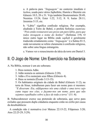 30
a. A palavra para “linguagem” no contexto imediato é
lashon, usada para vários Japhethite, Hamite e Shemite em
Gênesis 10:5, 20 e 31. Veja também Deuteronômio 28:49,
Neemias 13:24, Ester 1:22, 3:12, 8: 9; Isaías 28:11;
Jeremias 5:15; etc.
b. “Lábio” significa confissão religiosa. Por exemplo,
aludindo à Torre de Babel, o profeta Sofonias escreveu:
“Pois então restaurarei aos povos um puro lábio, para que
todos invoquem o nome do Senhor” (Sofonias 3:9). O
único outro lugar na Bíblia onde saphah é geralmente
traduzido erradamente como “linguagem” é o Salmo 81:5,
onde novamente se refere claramente à confissão religiosa,
não sobre uma língua estrangeira.
c. Vamos ver o renascimento da ideia da torre em Daniel 3.
II. O Jogo de Nome: Um Exercício na Soberania
A. Na Bíblia, nomear é um ato soberano.
1. Deus nomeia Adão.
2. Adão nomeia os animais (Gênesis 2:20).
3. Adão e Eva nomeiam seus filhos (Gênesis 4).
4. Deus se nomeia (Êxodo 3:13-15).
5. Os habitantes originais da cidade de Babel (Gênesis 11:2), na
terra de Sinar, trabalharam para fazer um nome para si mesmos:
“E disseram: Eia, edifiquemos nós uma cidade e uma torre cujo
cume toque nos céus, e façamo-nos um nome, para que não
sejamos espalhados sobre a face de toda a terra” (11: 4).
B. Nabucodonosor exerce sua pretensão de soberania, que serve para
exilados que possuem dupla cidadania enquanto estão no exílio por causa
da desobediência:
A condição não é normativa (ver Mateus 22:15-22, Filipenses 3:20;
Atos 22:25-29, 5:29).
 