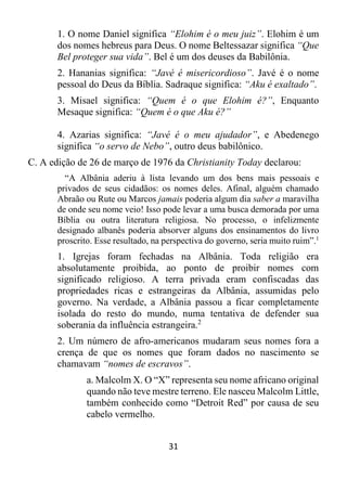 31
1. O nome Daniel significa “Elohim é o meu juiz”. Elohim é um
dos nomes hebreus para Deus. O nome Beltessazar significa “Que
Bel proteger sua vida”. Bel é um dos deuses da Babilônia.
2. Hananias significa: “Javé é misericordioso”. Javé é o nome
pessoal do Deus da Bíblia. Sadraque significa: “Aku é exaltado”.
3. Misael significa: “Quem é o que Elohim é?”, Enquanto
Mesaque significa: “Quem é o que Aku é?”
4. Azarias significa: “Javé é o meu ajudador”, e Abedenego
significa “o servo de Nebo”, outro deus babilônico.
C. A edição de 26 de março de 1976 da Christianity Today declarou:
“A Albânia aderiu à lista levando um dos bens mais pessoais e
privados de seus cidadãos: os nomes deles. Afinal, alguém chamado
Abraão ou Rute ou Marcos jamais poderia algum dia saber a maravilha
de onde seu nome veio! Isso pode levar a uma busca demorada por uma
Bíblia ou outra literatura religiosa. No processo, o infelizmente
designado albanês poderia absorver alguns dos ensinamentos do livro
proscrito. Esse resultado, na perspectiva do governo, seria muito ruim”.1
1. Igrejas foram fechadas na Albânia. Toda religião era
absolutamente proibida, ao ponto de proibir nomes com
significado religioso. A terra privada eram confiscadas das
propriedades ricas e estrangeiras da Albânia, assumidas pelo
governo. Na verdade, a Albânia passou a ficar completamente
isolada do resto do mundo, numa tentativa de defender sua
soberania da influência estrangeira.2
2. Um número de afro-americanos mudaram seus nomes fora a
crença de que os nomes que foram dados no nascimento se
chamavam “nomes de escravos”.
a. Malcolm X. O “X” representa seu nome africano original
quando não teve mestre terreno. Ele nasceu Malcolm Little,
também conhecido como “Detroit Red” por causa de seu
cabelo vermelho.
 