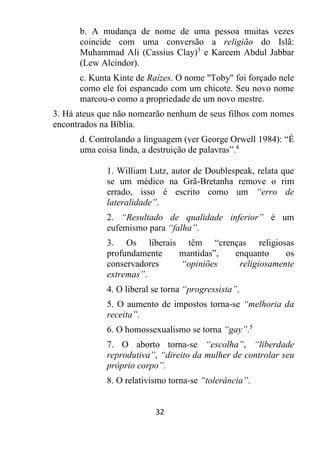 32
b. A mudança de nome de uma pessoa muitas vezes
coincide com uma conversão a religião do Islã:
Muhammad Ali (Cassius Clay)3
e Kareem Abdul Jabbar
(Lew Alcindor).
c. Kunta Kinte de Raízes. O nome "Toby" foi forçado nele
como ele foi espancado com um chicote. Seu novo nome
marcou-o como a propriedade de um novo mestre.
3. Há ateus que não nomearão nenhum de seus filhos com nomes
encontrados na Bíblia.
d. Controlando a linguagem (ver George Orwell 1984): “É
uma coisa linda, a destruição de palavras”.4
1. William Lutz, autor de Doublespeak, relata que
se um médico na Grã-Bretanha remove o rim
errado, isso é escrito como um “erro de
lateralidade”.
2. “Resultado de qualidade inferior” é um
eufemismo para “falha”.
3. Os liberais têm “crenças religiosas
profundamente mantidas”, enquanto os
conservadores “opiniões religiosamente
extremas”.
4. O liberal se torna “progressista”.
5. O aumento de impostos torna-se “melhoria da
receita”.
6. O homossexualismo se torna “gay”.5
7. O aborto torna-se “escolha”, “liberdade
reprodutiva”, “direito da mulher de controlar seu
próprio corpo”.
8. O relativismo torna-se “tolerância”.
 